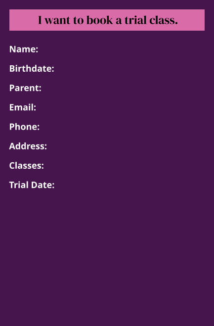 Name:  Birthdate:  Parent:  Email:  Phone:  Address:  Classes:  Trial Date: I want to book a trial class.