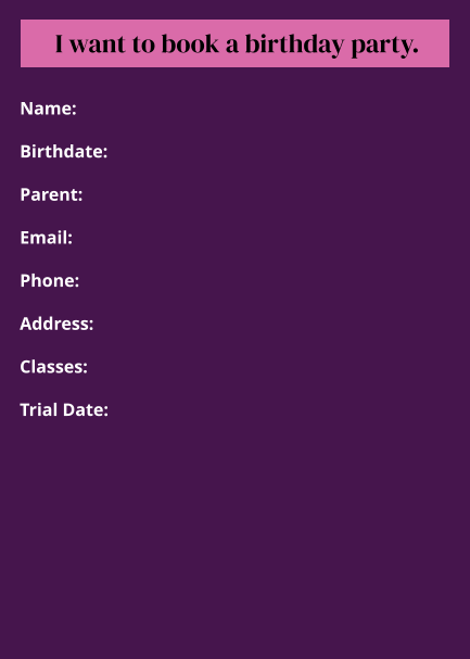 Name:  Birthdate:  Parent:  Email:  Phone:  Address:  Classes:  Trial Date: I want to book a birthday party.